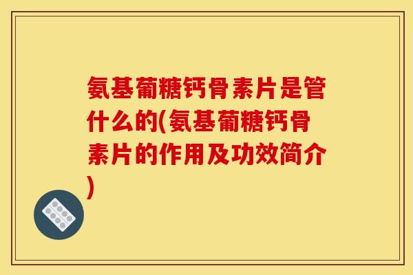 氨基葡糖钙骨素片是管什么的(氨基葡糖钙骨素片的作用及功效简介)