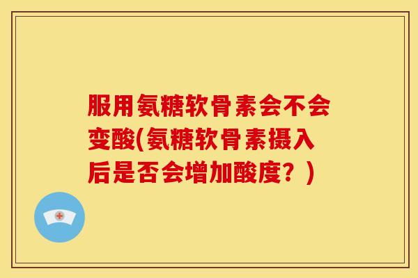 服用氨糖软骨素会不会变酸(氨糖软骨素摄入后是否会增加酸度？)