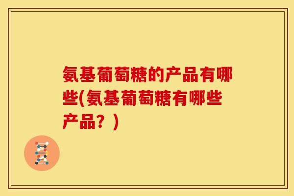 氨基葡萄糖的产品有哪些(氨基葡萄糖有哪些产品？)
