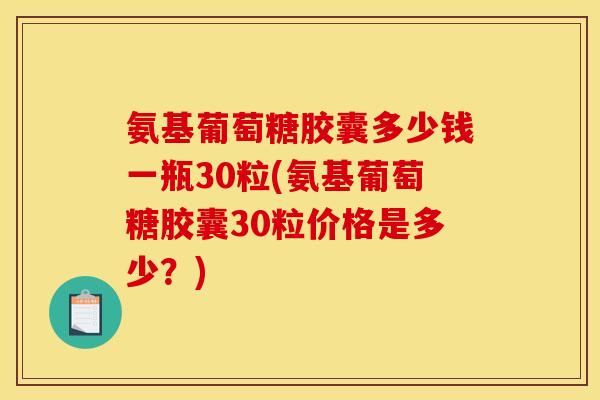 氨基葡萄糖胶囊多少钱一瓶30粒(氨基葡萄糖胶囊30粒价格是多少？)