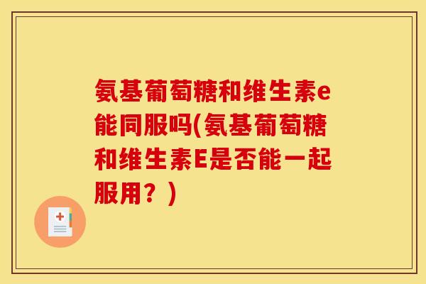 氨基葡萄糖和维生素e能同服吗(氨基葡萄糖和维生素E是否能一起服用？)