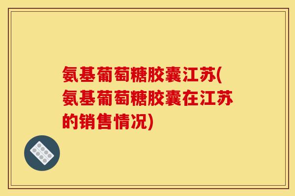 氨基葡萄糖胶囊江苏(氨基葡萄糖胶囊在江苏的销售情况)