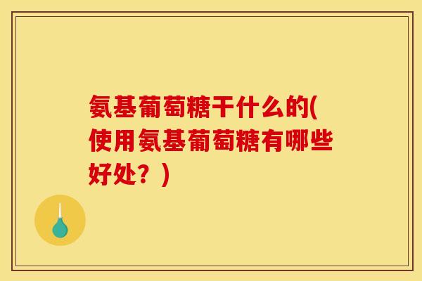 氨基葡萄糖干什么的(使用氨基葡萄糖有哪些好处？)