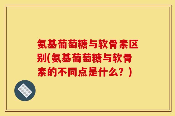 氨基葡萄糖与软骨素区别(氨基葡萄糖与软骨素的不同点是什么？)