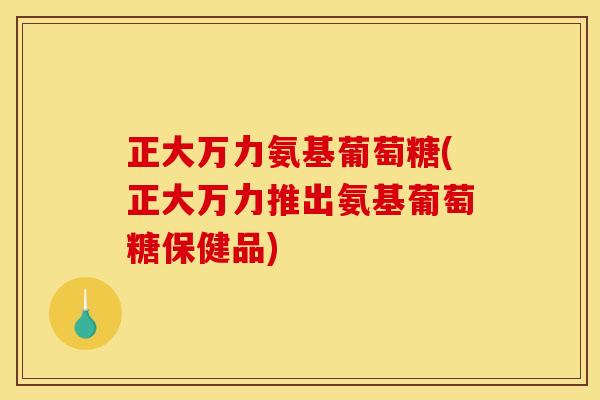 正大万力氨基葡萄糖(正大万力推出氨基葡萄糖保健品)