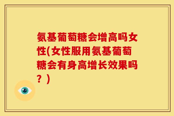 氨基葡萄糖会增高吗女性(女性服用氨基葡萄糖会有身高增长效果吗？)