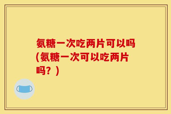 氨糖一次吃两片可以吗(氨糖一次可以吃两片吗？)