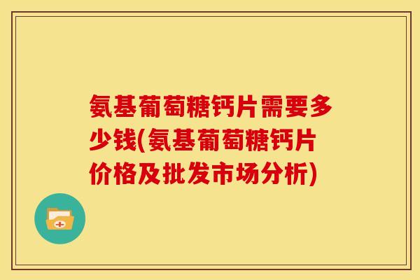 氨基葡萄糖钙片需要多少钱(氨基葡萄糖钙片价格及批发市场分析)