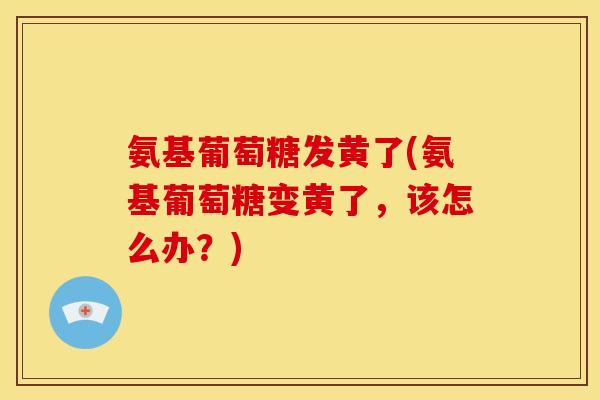氨基葡萄糖发黄了(氨基葡萄糖变黄了，该怎么办？)