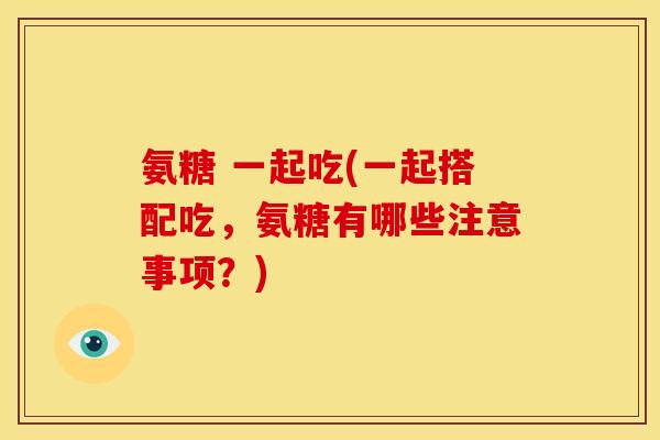 氨糖 一起吃(一起搭配吃，氨糖有哪些注意事项？)