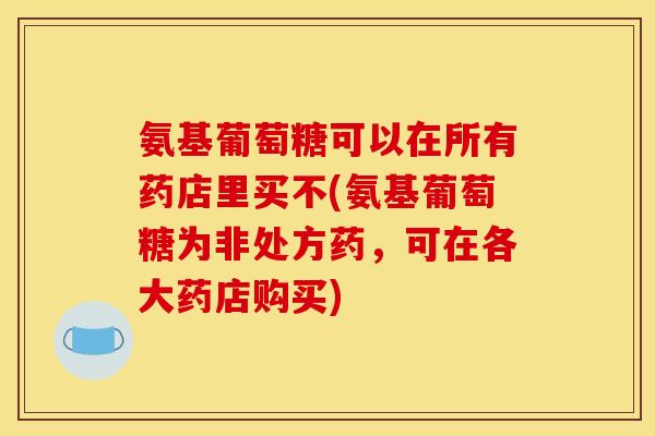氨基葡萄糖可以在所有药店里买不(氨基葡萄糖为非处方药，可在各大药店购买)