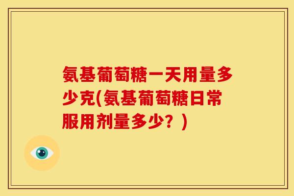 氨基葡萄糖一天用量多少克(氨基葡萄糖日常服用剂量多少？)