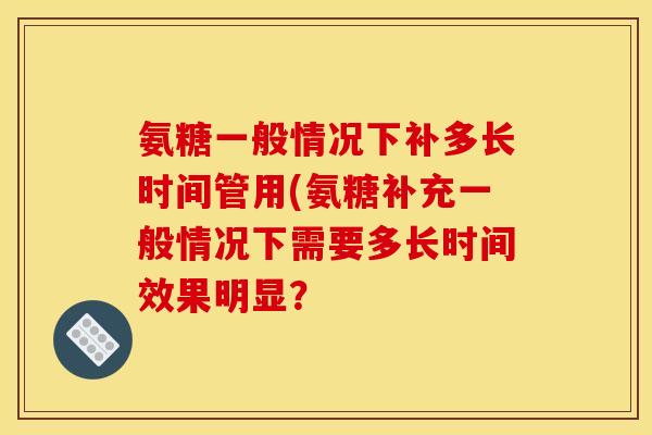 氨糖一般情况下补多长时间管用(氨糖补充一般情况下需要多长时间效果明显？