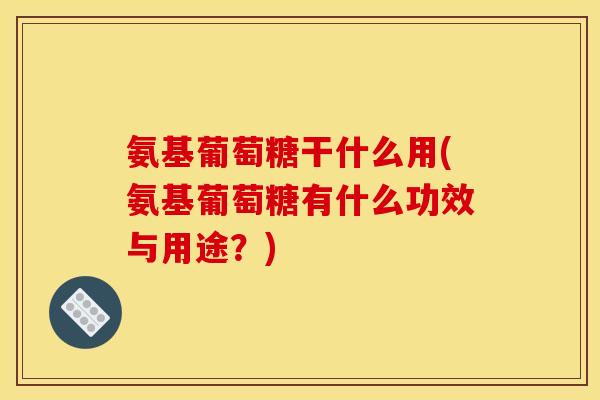 氨基葡萄糖干什么用(氨基葡萄糖有什么功效与用途？)