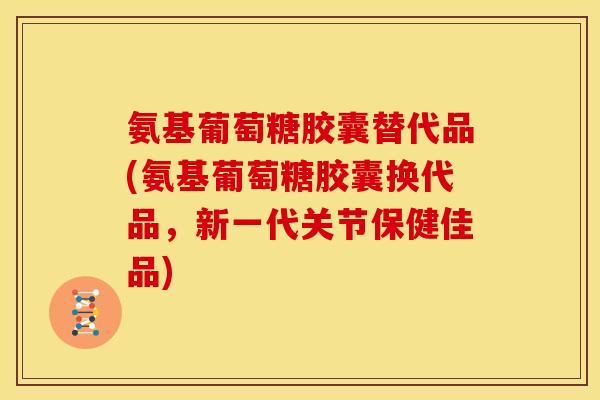 氨基葡萄糖胶囊替代品(氨基葡萄糖胶囊换代品，新一代关节保健佳品)