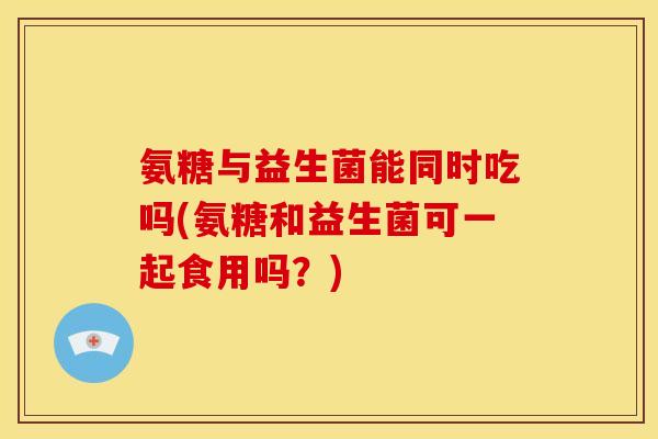 氨糖与益生菌能同时吃吗(氨糖和益生菌可一起食用吗？)