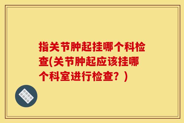 指关节肿起挂哪个科检查(关节肿起应该挂哪个科室进行检查？)