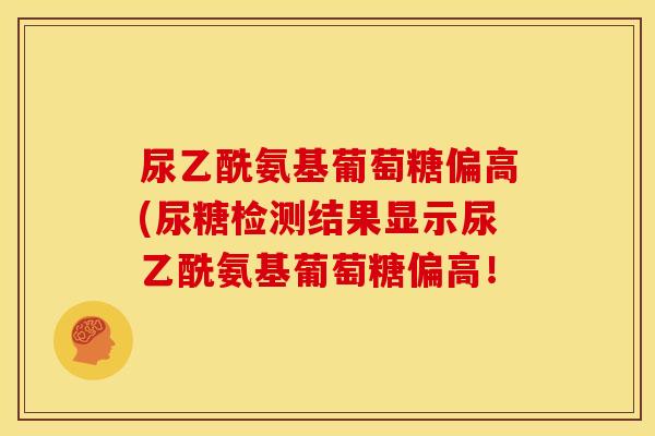 尿乙酰氨基葡萄糖偏高(尿糖检测结果显示尿乙酰氨基葡萄糖偏高！