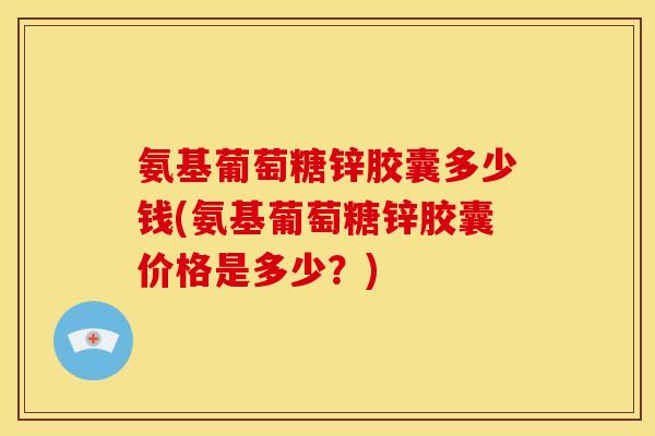 氨基葡萄糖锌胶囊多少钱(氨基葡萄糖锌胶囊价格是多少？)