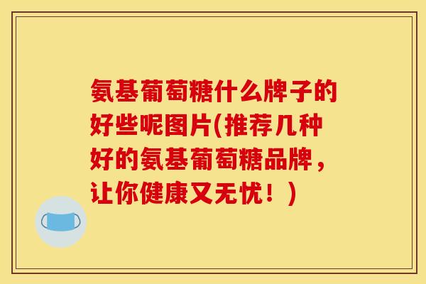 氨基葡萄糖什么牌子的好些呢图片(推荐几种好的氨基葡萄糖品牌，让你健康又无忧！)