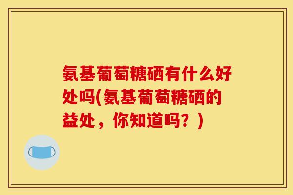 氨基葡萄糖硒有什么好处吗(氨基葡萄糖硒的益处，你知道吗？)