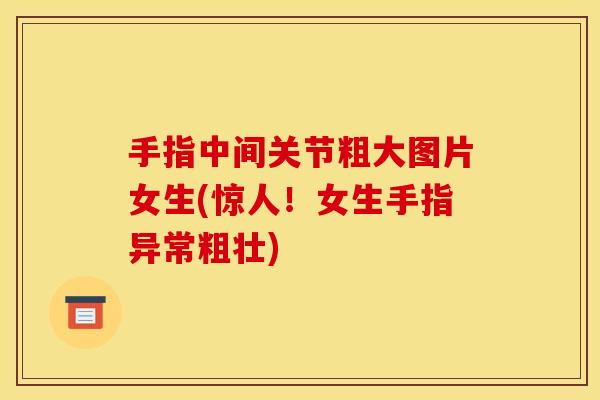 手指中间关节粗大图片女生(惊人！女生手指异常粗壮)