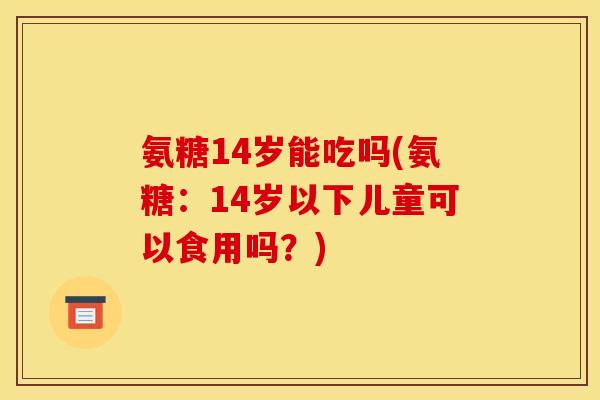 氨糖14岁能吃吗(氨糖：14岁以下儿童可以食用吗？)