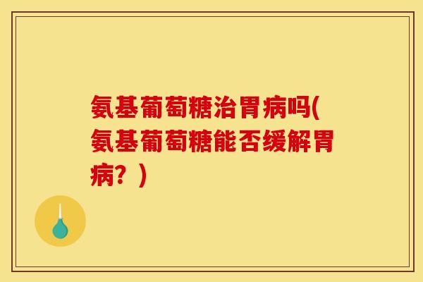 氨基葡萄糖治胃病吗(氨基葡萄糖能否缓解胃病？)