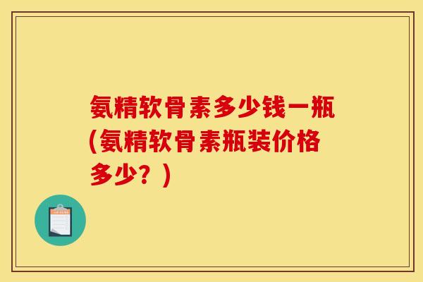 氨精软骨素多少钱一瓶(氨精软骨素瓶装价格多少？)