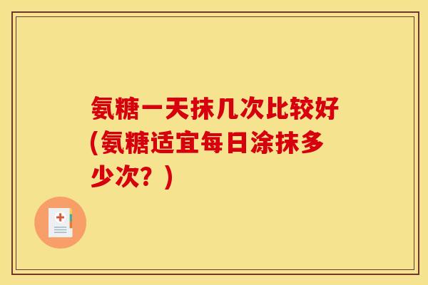 氨糖一天抹几次比较好(氨糖适宜每日涂抹多少次？)