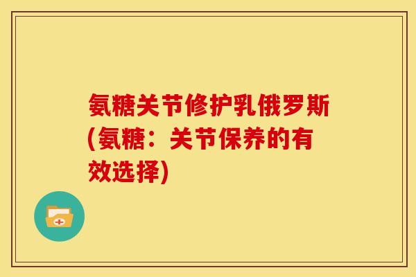 氨糖关节修护乳俄罗斯(氨糖：关节保养的有效选择)