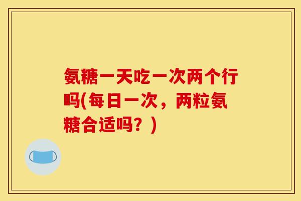 氨糖一天吃一次两个行吗(每日一次，两粒氨糖合适吗？)