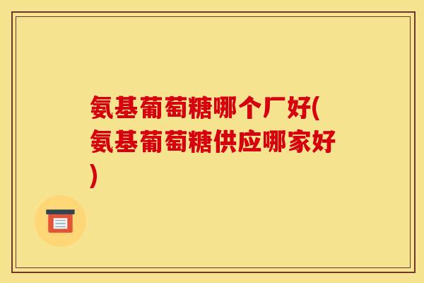 氨基葡萄糖哪个厂好(氨基葡萄糖供应哪家好)