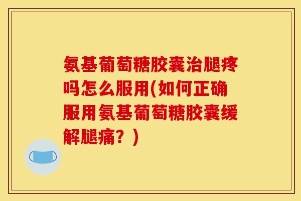 氨基葡萄糖胶囊治腿疼吗怎么服用(如何正确服用氨基葡萄糖胶囊缓解腿痛？)