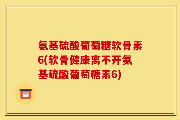 氨基硫酸葡萄糖软骨素6(软骨健康离不开氨基硫酸葡萄糖素6)