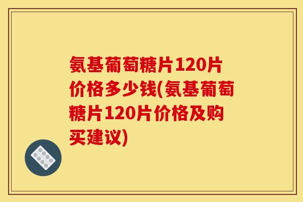 氨基葡萄糖片120片价格多少钱(氨基葡萄糖片120片价格及购买建议)