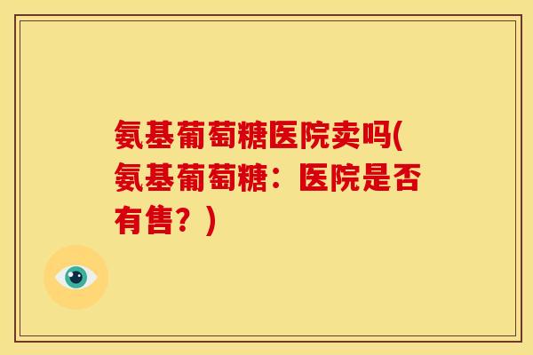 氨基葡萄糖医院卖吗(氨基葡萄糖：医院是否有售？)