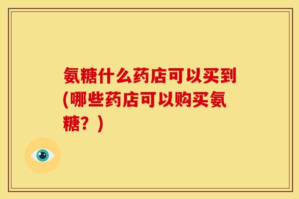 氨糖什么药店可以买到(哪些药店可以购买氨糖？)