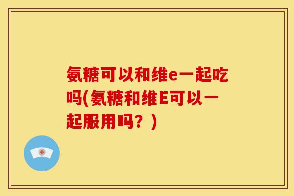 氨糖可以和维e一起吃吗(氨糖和维E可以一起服用吗？)