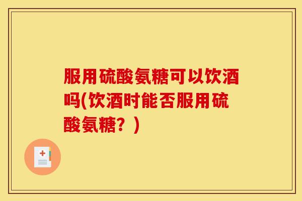 服用硫酸氨糖可以饮酒吗(饮酒时能否服用硫酸氨糖？)
