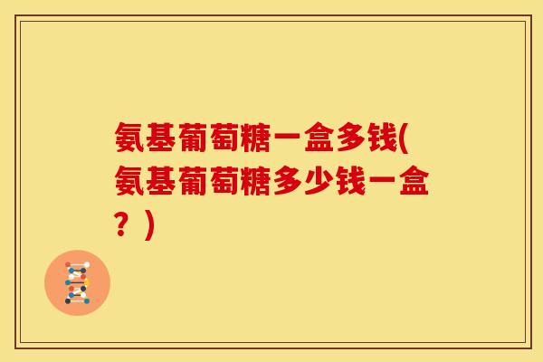 氨基葡萄糖一盒多钱(氨基葡萄糖多少钱一盒？)