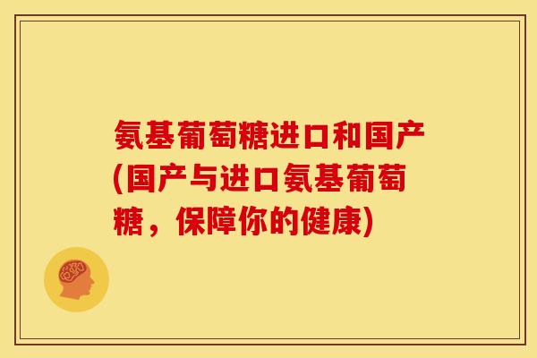 氨基葡萄糖进口和国产(国产与进口氨基葡萄糖，保障你的健康)