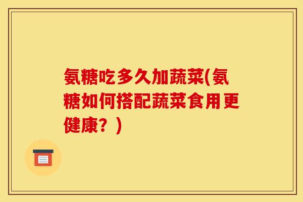 氨糖吃多久加蔬菜(氨糖如何搭配蔬菜食用更健康？)