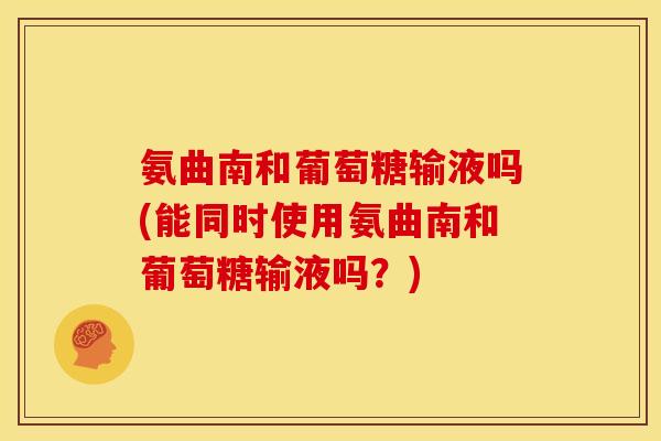 氨曲南和葡萄糖输液吗(能同时使用氨曲南和葡萄糖输液吗？)