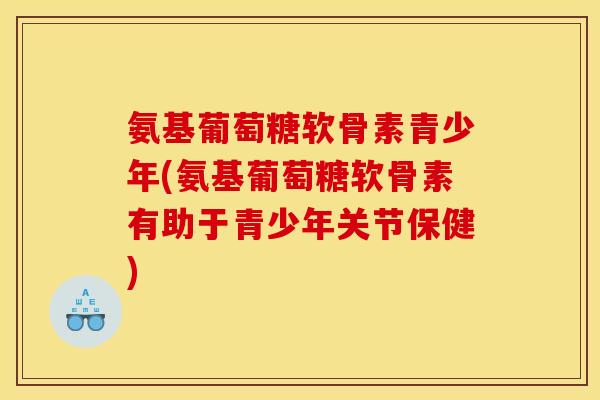 氨基葡萄糖软骨素青少年(氨基葡萄糖软骨素有助于青少年关节保健)