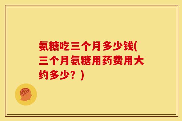 氨糖吃三个月多少钱(三个月氨糖用药费用大约多少？)