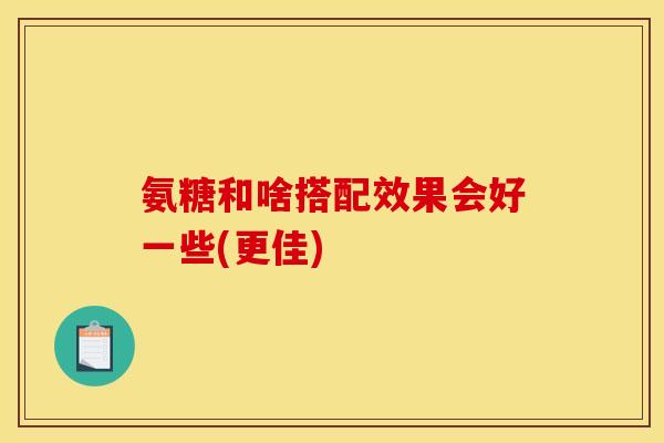 氨糖和啥搭配效果会好一些(更佳)