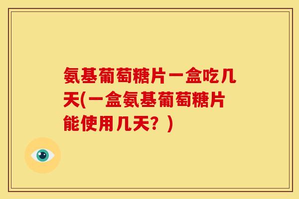 氨基葡萄糖片一盒吃几天(一盒氨基葡萄糖片能使用几天？)