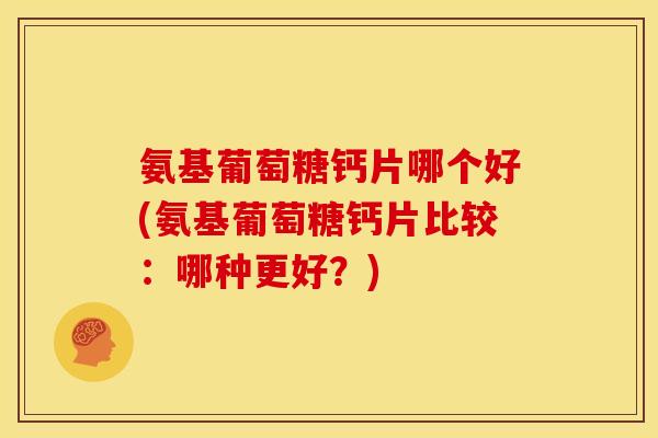 氨基葡萄糖钙片哪个好(氨基葡萄糖钙片比较：哪种更好？)