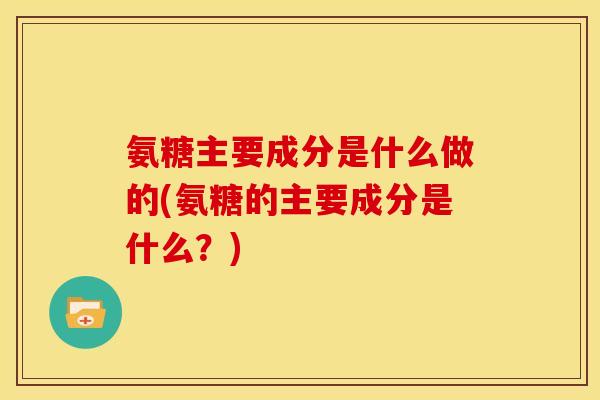 氨糖主要成分是什么做的(氨糖的主要成分是什么？)